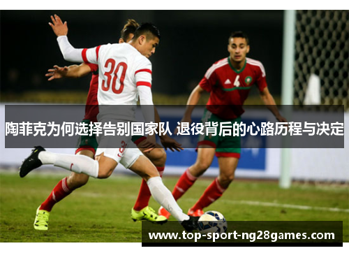 陶菲克为何选择告别国家队 退役背后的心路历程与决定