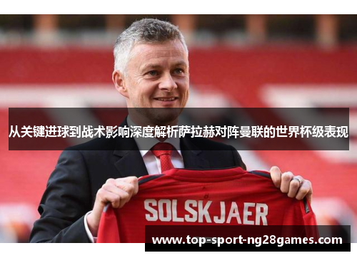 从关键进球到战术影响深度解析萨拉赫对阵曼联的世界杯级表现